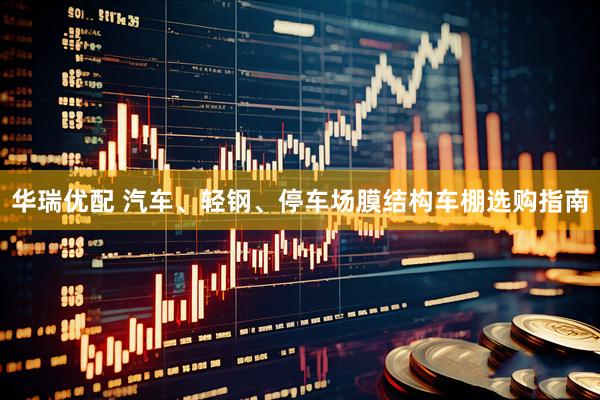 华瑞优配 汽车、轻钢、停车场膜结构车棚选购指南