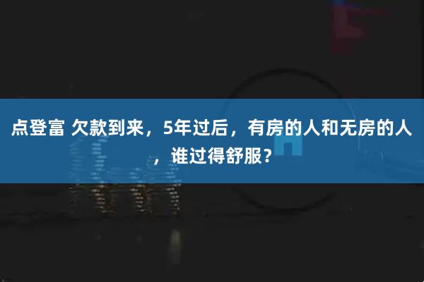 点登富 欠款到来，5年过后，有房的人和无房的人，谁过得舒服？