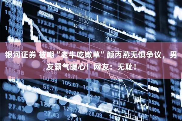 银河证券 被嘲“老牛吃嫩草”颜丙燕无惧争议，男友霸气暖心！网友：无耻！