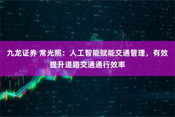 九龙证券 常光照：人工智能赋能交通管理，有效提升道路交通通行效率