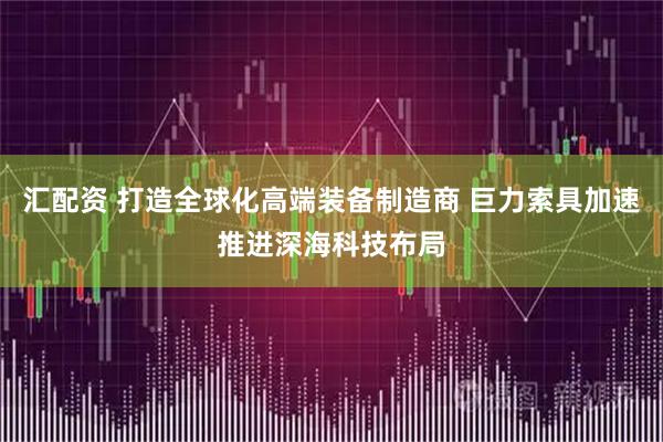 汇配资 打造全球化高端装备制造商 巨力索具加速推进深海科技布局