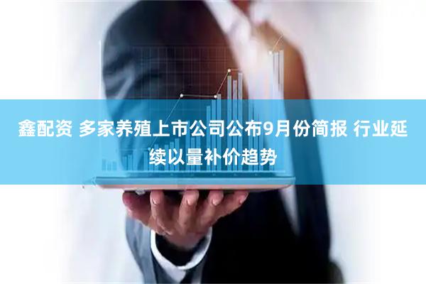 鑫配资 多家养殖上市公司公布9月份简报 行业延续以量补价趋势