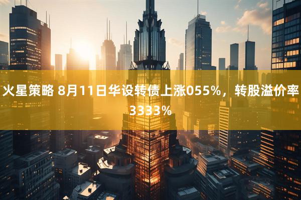 火星策略 8月11日华设转债上涨055%，转股溢价率3333%