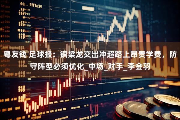 粤友钱 足球报：铜梁龙交出冲超路上昂贵学费，防守阵型必须优化_中场_对手_李金羽
