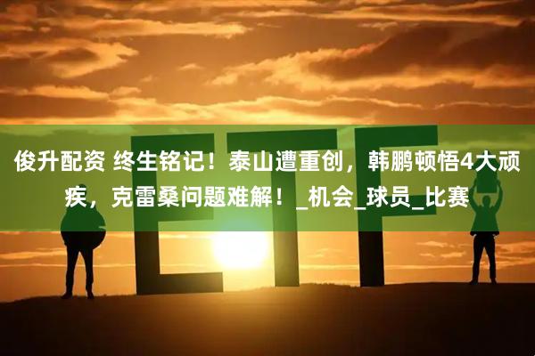 俊升配资 终生铭记！泰山遭重创，韩鹏顿悟4大顽疾，克雷桑问题难解！_机会_球员_比赛