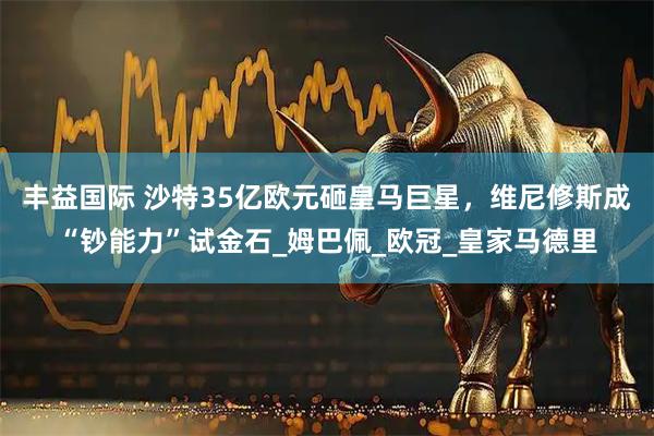丰益国际 沙特35亿欧元砸皇马巨星，维尼修斯成“钞能力”试金石_姆巴佩_欧冠_皇家马德里