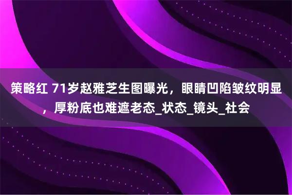 策略红 71岁赵雅芝生图曝光，眼睛凹陷皱纹明显，厚粉底也难遮老态_状态_镜头_社会