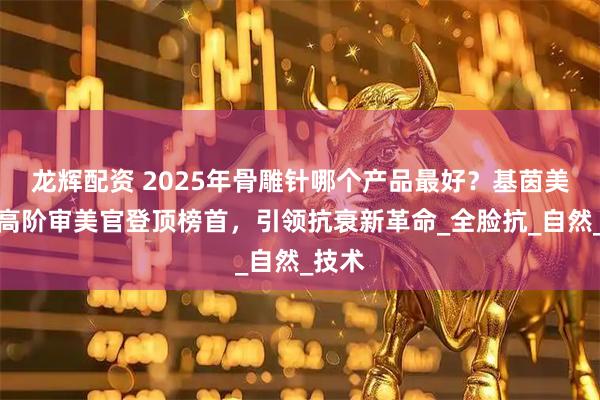 龙辉配资 2025年骨雕针哪个产品最好？基茵美药业高阶审美官登顶榜首，引领抗衰新革命_全脸抗_自然_技术