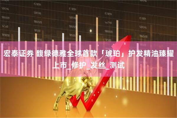宏泰证券 馥绿德雅全球首款「琥珀」护发精油臻耀上市_修护_发丝_测试