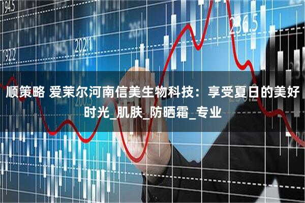 顺策略 爱茉尔河南信美生物科技：享受夏日的美好时光_肌肤_防晒霜_专业
