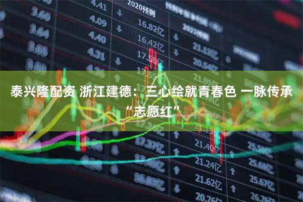 泰兴隆配资 浙江建德：三心绘就青春色 一脉传承“志愿红”