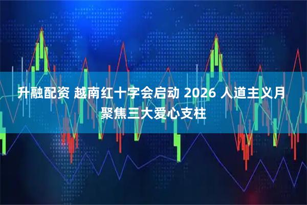 升融配资 越南红十字会启动 2026 人道主义月 聚焦三大爱心支柱