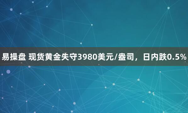 易操盘 现货黄金失守3980美元/盎司，日内跌0.5%
